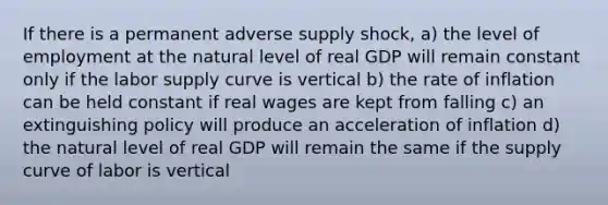 If there is a permanent adverse supply shock, a) the level of employment at the natural level of real GDP will remain constant only if the labor supply curve is vertical b) the rate of inflation can be held constant if real wages are kept from falling c) an extinguishing policy will produce an acceleration of inflation d) the natural level of real GDP will remain the same if the supply curve of labor is vertical