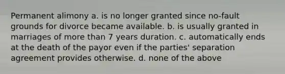 Permanent alimony a. is no longer granted since no-fault grounds for divorce became available. b. is usually granted in marriages of more than 7 years duration. c. automatically ends at the death of the payor even if the parties' separation agreement provides otherwise. d. none of the above