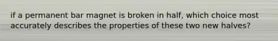 if a permanent bar magnet is broken in half, which choice most accurately describes the properties of these two new halves?