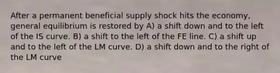 After a permanent beneficial supply shock hits the economy, general equilibrium is restored by A) a shift down and to the left of the IS curve. B) a shift to the left of the FE line. C) a shift up and to the left of the LM curve. D) a shift down and to the right of the LM curve