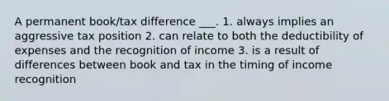 A permanent book/tax difference ___. 1. always implies an aggressive tax position 2. can relate to both the deductibility of expenses and the recognition of income 3. is a result of differences between book and tax in the timing of income recognition