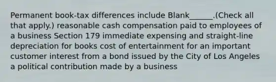 Permanent book-tax differences include Blank______.(Check all that apply.) reasonable cash compensation paid to employees of a business Section 179 immediate expensing and straight-line depreciation for books cost of entertainment for an important customer interest from a bond issued by the City of Los Angeles a political contribution made by a business