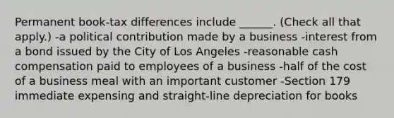 Permanent book-tax differences include ______. (Check all that apply.) -a political contribution made by a business -interest from a bond issued by the City of Los Angeles -reasonable cash compensation paid to employees of a business -half of the cost of a business meal with an important customer -Section 179 immediate expensing and straight-line depreciation for books