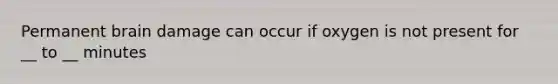 Permanent brain damage can occur if oxygen is not present for __ to __ minutes