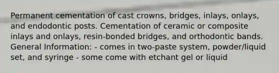 Permanent cementation of cast crowns, bridges, inlays, onlays, and endodontic posts. Cementation of ceramic or composite inlays and onlays, resin-bonded bridges, and orthodontic bands. General Information: - comes in two-paste system, powder/liquid set, and syringe - some come with etchant gel or liquid