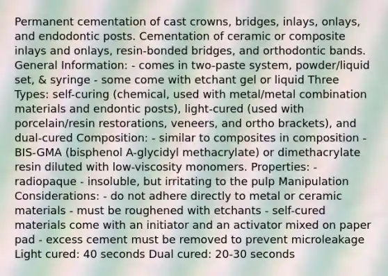 Permanent cementation of cast crowns, bridges, inlays, onlays, and endodontic posts. Cementation of ceramic or composite inlays and onlays, resin-bonded bridges, and orthodontic bands. General Information: - comes in two-paste system, powder/liquid set, & syringe - some come with etchant gel or liquid Three Types: self-curing (chemical, used with metal/metal combination materials and endontic posts), light-cured (used with porcelain/resin restorations, veneers, and ortho brackets), and dual-cured Composition: - similar to composites in composition - BIS-GMA (bisphenol A-glycidyl methacrylate) or dimethacrylate resin diluted with low-viscosity monomers. Properties: - radiopaque - insoluble, but irritating to the pulp Manipulation Considerations: - do not adhere directly to metal or ceramic materials - must be roughened with etchants - self-cured materials come with an initiator and an activator mixed on paper pad - excess cement must be removed to prevent microleakage Light cured: 40 seconds Dual cured: 20-30 seconds