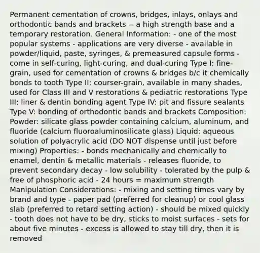 Permanent cementation of crowns, bridges, inlays, onlays and orthodontic bands and brackets -- a high strength base and a temporary restoration. General Information: - one of the most popular systems - applications are very diverse - available in powder/liquid, paste, syringes, & premeasured capsule forms - come in self-curing, light-curing, and dual-curing Type I: fine-grain, used for cementation of crowns & bridges b/c it chemically bonds to tooth Type II: courser-grain, available in many shades, used for Class III and V restorations & pediatric restorations Type III: liner & dentin bonding agent Type IV: pit and fissure sealants Type V: bonding of orthodontic bands and brackets Composition: Powder: silicate glass powder containing calcium, aluminum, and fluoride (calcium fluoroaluminosilicate glass) Liquid: aqueous solution of polyacrylic acid (DO NOT dispense until just before mixing) Properties: - bonds mechanically and chemically to enamel, dentin & metallic materials - releases fluoride, to prevent secondary decay - low solubility - tolerated by the pulp & free of phosphoric acid - 24 hours = maximum strength Manipulation Considerations: - mixing and setting times vary by brand and type - paper pad (preferred for cleanup) or cool glass slab (preferred to retard setting action) - should be mixed quickly - tooth does not have to be dry, sticks to moist surfaces - sets for about five minutes - excess is allowed to stay till dry, then it is removed