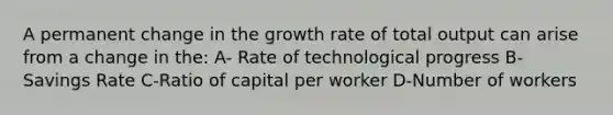 A permanent change in the growth rate of total output can arise from a change in the: A- Rate of technological progress B-Savings Rate C-Ratio of capital per worker D-Number of workers