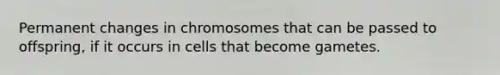 Permanent changes in chromosomes that can be passed to offspring, if it occurs in cells that become gametes.