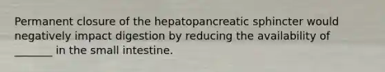 Permanent closure of the hepatopancreatic sphincter would negatively impact digestion by reducing the availability of _______ in the small intestine.