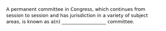 A permanent committee in Congress, which continues from session to session and has jurisdiction in a variety of subject areas, is known as a(n) ___________________ committee.