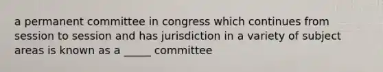 a permanent committee in congress which continues from session to session and has jurisdiction in a variety of subject areas is known as a _____ committee