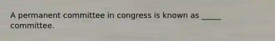 A permanent committee in congress is known as _____ committee.