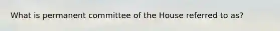 What is permanent committee of the House referred to as?