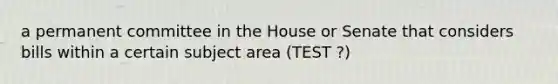 a permanent committee in the House or Senate that considers bills within a certain subject area (TEST ?)