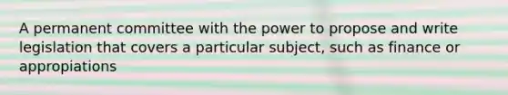 A permanent committee with the power to propose and write legislation that covers a particular subject, such as finance or appropiations