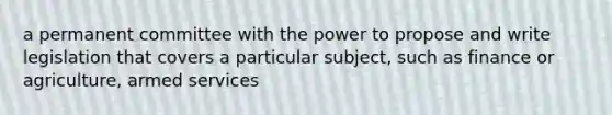 a permanent committee with the power to propose and write legislation that covers a particular subject, such as finance or agriculture, armed services