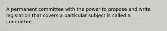 A permanent committee with the power to propose and write legislation that covers a particular subject is called a _____ committee