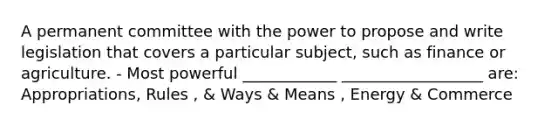 A permanent committee with the power to propose and write legislation that covers a particular subject, such as finance or agriculture. - Most powerful ____________ __________________ are: Appropriations, Rules , & Ways & Means , Energy & Commerce