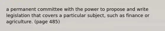 a permanent committee with the power to propose and write legislation that covers a particular subject, such as finance or agriculture. (page 485)