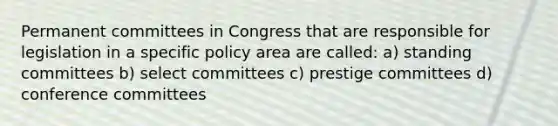 Permanent committees in Congress that are responsible for legislation in a specific policy area are called: a) standing committees b) select committees c) prestige committees d) conference committees