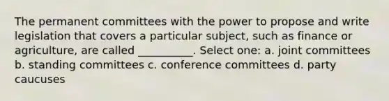 The permanent committees with the power to propose and write legislation that covers a particular subject, such as finance or agriculture, are called __________. Select one: a. joint committees b. standing committees c. conference committees d. party caucuses