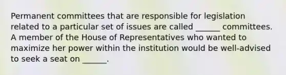 Permanent committees that are responsible for legislation related to a particular set of issues are called ______ committees. A member of the House of Representatives who wanted to maximize her power within the institution would be well-advised to seek a seat on ______.