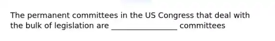 The permanent committees in the US Congress that deal with the bulk of legislation are _________________ committees