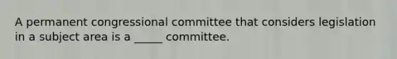 A permanent congressional committee that considers legislation in a subject area is a _____ committee.