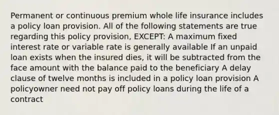 Permanent or continuous premium whole life insurance includes a policy loan provision. All of the following statements are true regarding this policy provision, EXCEPT: A maximum fixed interest rate or variable rate is generally available If an unpaid loan exists when the insured dies, it will be subtracted from the face amount with the balance paid to the beneficiary A delay clause of twelve months is included in a policy loan provision A policyowner need not pay off policy loans during the life of a contract