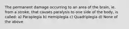 The permanent damage occurring to an area of the brain, ie. from a stroke, that causes paralysis to one side of the body, is called: a) Paraplegia b) Hemiplegia c) Quadriplegia d) None of the above