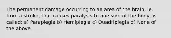 The permanent damage occurring to an area of the brain, ie. from a stroke, that causes paralysis to one side of the body, is called: a) Paraplegia b) Hemiplegia c) Quadriplegia d) None of the above