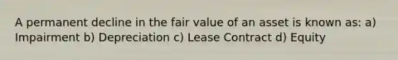 A permanent decline in the fair value of an asset is known as: a) Impairment b) Depreciation c) Lease Contract d) Equity