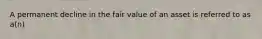 A permanent decline in the fair value of an asset is referred to as a(n)