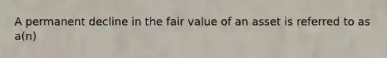 A permanent decline in the fair value of an asset is referred to as a(n)