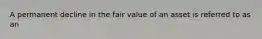 A permanent decline in the fair value of an asset is referred to as an