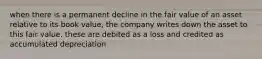 when there is a permanent decline in the fair value of an asset relative to its book value, the company writes down the asset to this fair value. these are debited as a loss and credited as accumulated depreciation