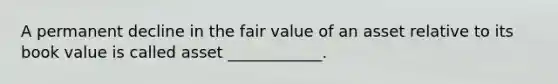 A permanent decline in the fair value of an asset relative to its book value is called asset ____________.