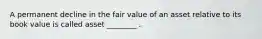 A permanent decline in the fair value of an asset relative to its book value is called asset ________ .