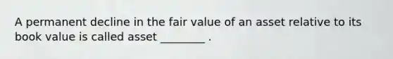 A permanent decline in the fair value of an asset relative to its book value is called asset ________ .