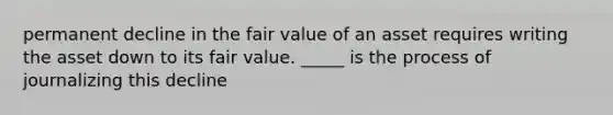 permanent decline in the fair value of an asset requires writing the asset down to its fair value. _____ is the process of journalizing this decline