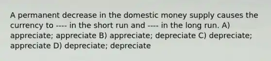 A permanent decrease in the domestic money supply causes the currency to ---- in the short run and ---- in the long run. A) appreciate; appreciate B) appreciate; depreciate C) depreciate; appreciate D) depreciate; depreciate