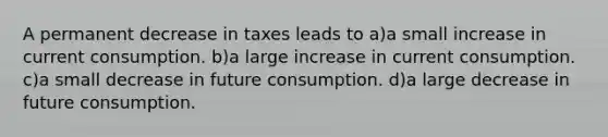 A permanent decrease in taxes leads to a)a small increase in current consumption. b)a large increase in current consumption. c)a small decrease in future consumption. d)a large decrease in future consumption.