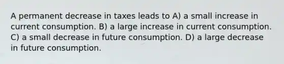 A permanent decrease in taxes leads to A) a small increase in current consumption. B) a large increase in current consumption. C) a small decrease in future consumption. D) a large decrease in future consumption.