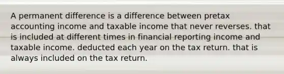 A permanent difference is a difference between pretax accounting income and taxable income that never reverses. that is included at different times in financial reporting income and taxable income. deducted each year on the tax return. that is always included on the tax return.