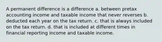 A permanent difference is a difference a. between pretax accounting income and taxable income that never reverses b. deducted each year on the tax return. c. that is always included on the tax return. d. that is included at different times in financial reporting income and taxable income.