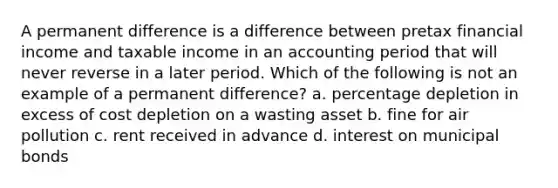 A permanent difference is a difference between pretax financial income and taxable income in an accounting period that will never reverse in a later period. Which of the following is not an example of a permanent difference? a. percentage depletion in excess of cost depletion on a wasting asset b. fine for air pollution c. rent received in advance d. interest on municipal bonds