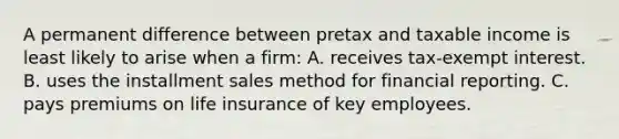 A permanent difference between pretax and taxable income is least likely to arise when a firm: A. receives tax-exempt interest. B. uses the installment sales method for financial reporting. C. pays premiums on life insurance of key employees.