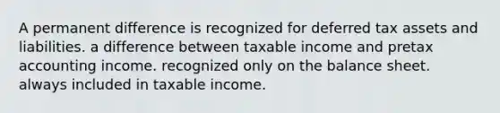 A permanent difference is recognized for deferred tax assets and liabilities. a difference between taxable income and pretax accounting income. recognized only on the balance sheet. always included in taxable income.