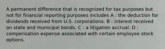 A permanent difference that is recognized for tax purposes but not for financial reporting purposes includes A : the deduction for dividends received from U.S. corporations. B : interest received on state and municipal bonds. C : a litigation accrual. D : compensation expense associated with certain employee stock options.